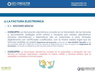 c) LA FACTURA ELECTRONICA
   C.1. NOCIONES BÁSICAS

   CONCEPTO: La facturación electrónica consiste en la transmisión de las facturas
    o documentos análogos entre emisor y receptor por medios electrónicos
    (ficheros informáticos) y telemáticos (de un ordenador a otro), firmados
    digitalmente con certificados cualificados, con la misma validez legal que las
    facturas emitidas en papel.(Reglamento de facturación, publicado por REAL DECRETO 1496/2003, de 28
    de noviembre, (BOE 29-11-2003) por el que se aprueba el Reglamento por el que se regulan las obligaciones de
    facturación, y se modifica el Reglamento del Impuesto sobre el Valor Añadido).



   CONCEPTO: La facturación electrónica consiste en la expecidión y recepción de una
    factura en formato electrónico, teniendo la misma validez y eficacia jurídica que la
    expedida y recibida en formato papel.




                                                                                                   11
 