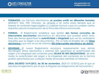 •   FORMATOS: Las facturas electrónicas se pueden emitir en diferentes formatos
    (EDIFACT, XML, PDF, html,doc, xls, gif,jpeg o txt, entre otros) siempre que se
    respete el contenido legal exigible a cualquier factura y que se cumplan ciertos
    requisitos para la incorporación de la firma electrónica reconocida.

•   FORMAS: El Reglamento establece que existen dos formas concretas de
    intercambiar documentos electrónicos sin descartar que puedan existir otras.
    Estas dos formas garantizan la autenticidad e integridad que son los verdaderos
    requisitos que se exigen a los documentos. Por un lado el empleo de una firma
    electrónica y por otro el uso de sistemas EDI (intercambio electrónico de datos).

•   NOVEDAD: El nuevo Reglamento reconoce expresamente que dichas
    técnologias (firma electrónica y sistemas EDI, garantizan la autenticidad del
    origen y la integridad del contenido pero DEJAN DE SER OBLIGATORIAS, de este
    modo la autenticidad del origen y la integridad del contenido de la factura
    podrán garantizarse por cualquier medio de prueba admitido en Derecho.

    (REAL DECRETO 1619/2012, de 30 de noviembre, (BOE 01-12-2012) por el que se
    aprueba el reglamento por el que se Regulan las obligaciones de facturación.)

                                                                           12
 