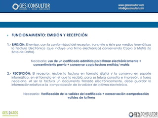    FUNCIONAMIENTO: EMISIÓN Y RECEPCIÓN

1.- EMISIÓN: El emisor, con la conformidad del receptor, transmite a éste por medios telemáticos
    la Factura Electrónica (que incluye una firma electrónica) conservando Copia o Matriz (la
    Base de Datos).

                Necesario: uso de un certificado admitido para firmar electrónicamente +
                 consentimiento previo + conservar copia factura emitida/ matriz

2.- RECEPCIÓN: El receptor, recibe la factura en formato digital y la conserva en soporte
   informático, en el formato en el que lo recibió, para su futura consulta e impresión, si fuera
   necesario. Al ser la factura un documento firmado electrónicamente, debe guardar la
   información relativa a la comprobación de la validez de la firma electrónica.

          Necesario: Verificación de la validez del certificado + conservación comprobación
                                       validez de la firma




                                                                                      13
 