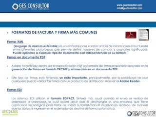    FORMATOS DE FACTURA Y FIRMA MÁS COMUNES

Firmas XML
     (lenguaje de marcas extensible) es un estándar para el intercambio de información estructurada
     entre diferentes plataformas que permite definir nombres de campos y asignarles significados.
     Puede aplicarse a cualquier tipo de documento con independencia de su formato.
Firmas en documento PDF

   Adobe ha definido dentro de la especificación PDF un formato de firma propietario apoyado en la
    generación de firmas en formato PKCS#7 y su inserción en un documento PDF.


   Este tipo de firmas está teniendo un éxito importante, principalmente, por la posibilidad de que
    cualquiera pueda validar las firmas con un producto de distribución masiva: el Adobe Reader.


Firmas EDI

    Los sistemas EDI utilizan el formato EDIFACT. Sintaxis más usual cuando el envío se realiza de
    ordenador a ordenador, lo cual quiere decir que el destinatario es una empresa que tiene
    capacidad tecnológica para tratar de forma automatizada la información recibida, de manera
    que los datos se ingresan en el ordenador de destino de forma automática.

                                                                                          14
 