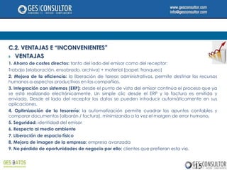 C.2. VENTAJAS E “INCONVENIENTES”
   VENTAJAS
1. Ahorro de costes directos: tanto del lado del emisor como del receptor:
Trabajo (elaboración, ensobrado, archivo) + material (papel, franqueo)
2. Mejora de la eficiencia: la liberación de tareas administrativas, permite destinar los recursos
humanos a aspectos productivos en las compañías.
3. Integración con sistemas (ERP): desde el punto de vista del emisor continúa el proceso que ya
se está realizando electrónicamente. Un simple clic desde el ERP y la factura es emitida y
enviada. Desde el lado del receptor los datos se pueden introducir automáticamente en sus
aplicaciones.
4. Optimización de la tesorería: la automatización permite cuadrar los apuntes contables y
comparar documentos (albarán / factura), minimizando a la vez el margen de error humano.
5. Seguridad: identidad del emisor
6. Respecto al medio ambiente
7. Liberación de espacio físico
8. Mejora de imagen de la empresa: empresa avanzada
9. No pérdida de oportunidades de negocio por ello: clientes que prefieran esta vía.



                                                                                       15
 