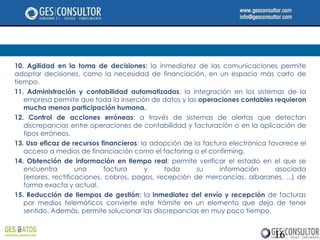 10. Agilidad en la toma de decisiones: la inmediatez de las comunicaciones permite
adoptar decisiones, como la necesidad de financiación, en un espacio más corto de
tiempo.
11. Administración y contabilidad automatizadas: la integración en los sistemas de la
   empresa permite que toda la inserción de datos y las operaciones contables requieran
   mucha menos participación humana.
12. Control de acciones erróneas: a través de sistemas de alertas que detectan
   discrepancias entre operaciones de contabilidad y facturación o en la aplicación de
   tipos erróneos.
13. Uso eficaz de recursos financieros: la adopción de la factura electrónica favorece el
   acceso a medios de financiación como el factoring o el confirming.
14. Obtención de información en tiempo real: permite verificar el estado en el que se
   encuentra         una      factura    y     toda     su     información      asociada
   (errores, rectificaciones, cobros, pagos, recepción de mercancías, albaranes, ...) de
   forma exacta y actual.
15. Reducción de tiempos de gestión: la inmediatez del envío y recepción de facturas
   por medios telemáticos convierte este trámite en un elemento que deja de tener
   sentido. Además, permite solucionar las discrepancias en muy poco tiempo.


                                                                               16
 