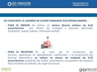EN CONCRETO: EL AHORRO DE COSTES FIRMANDO ELECTRÓNICAMENTE…
   PARA EL EMISOR: Se estima un ahorro directo mínimo de 0,60
    euros/factura     por ahorro de material y servicios derivados
    (impresión, papel, sobres y franqueo postal)




   PARA EL RECEPTOR: En          el   caso     de     la  recepción   de
    factura, aplicando la digitalización certificada y la aceptación de
    factura telemática, se estima un ahorro de material de 0,70
    euros/factura (carpetas de anillas, estanterías y ocupación de espacio
    físico durante el periodo de vigencia fiscal)

                                                                  17
 
