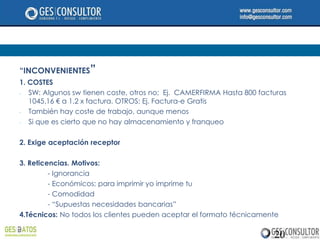 “INCONVENIENTES”
1. COSTES
-  SW: Algunos sw tienen coste, otros no; Ej. CAMERFIRMA Hasta 800 facturas
   1045.16 € a 1.2 x factura. OTROS: Ej. Factura-e Gratis
-  También hay coste de trabajo, aunque menos
-  Si que es cierto que no hay almacenamiento y franqueo

2. Exige aceptación receptor

3. Reticencias. Motivos:
         - Ignorancia
         - Económicos: para imprimir yo imprime tu
         - Comodidad
         - “Supuestas necesidades bancarias”
4.Técnicos: No todos los clientes pueden aceptar el formato técnicamente

                                                                       20
 