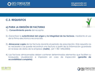 C.3. REQUISITOS

a) PARA LA EMISIÓN DE FACTURAS
1).- Consentimiento previo del receptor.

2).-Garantizar la autenticidad del origen y la integridad de las facturas, mediante el uso
   de la Firma electrónica reconocida.

3).-Almacenar copia de las facturas durante el período de prescripción. Este requisito no
   es necesario si se puede reconstruir una factura a partir de la información guardada
   en la base de datos de la empresa (matriz). (art 1 RD 1496/2003)

4).-Las facturas almacenadas deben contener determinados elementos que faciliten su
   búsqueda, visualización e impresión en caso de inspección (garantía de
   accesibilidad completa)




                                                                               21
 