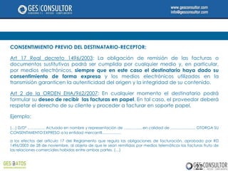 CONSENTIMIENTO PREVIO DEL DESTINATARIO-RECEPTOR:

Art 17 Real decreto 1496/2003: La obligación de remisión de las facturas o
documentos sustitutivos podrá ser cumplida por cualquier medio y, en particular,
por medios electrónicos, siempre que en este caso el destinatario haya dado su
consentimiento de forma expresa y los medios electrónicos utilizados en la
transmisión garanticen la autenticidad del origen y la integridad de su contenido.

Art 2 de la ORDEN EHA/962/2007: En cualquier momento el destinatario podrá
formular su deseo de recibir las facturas en papel. En tal caso, el proveedor deberá
respetar el derecho de su cliente y proceder a facturar en soporte papel.

Ejemplo:

(…) D/Dª ………….. Actuado en nombre y representación de ……………en calidad de ……………….. OTORGA SU
CONSENTIMIENTO EXPRESO a la entidad mercantil……………

a los efectos del artículo 17 del Reglamento que regula las obligaciones de facturación, aprobado por RD
1496/2003 de 28 de noviembre, al objeto de que le sean remitidas por medios telemáticos las facturas fruto de
las relaciones comerciales habidas entre ambas partes. (…)



                                                                                                22
 