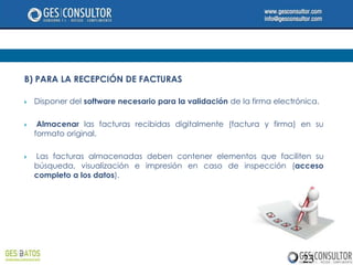 B) PARA LA RECEPCIÓN DE FACTURAS

   Disponer del software necesario para la validación de la firma electrónica.

    Almacenar las facturas recibidas digitalmente (factura y firma) en su
    formato original.

   Las facturas almacenadas deben contener elementos que faciliten su
    búsqueda, visualización e impresión en caso de inspección (acceso
    completo a los datos).




                                                                          23
 