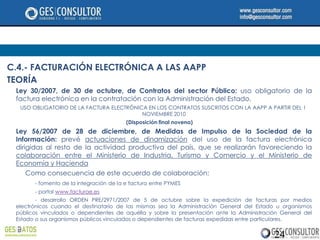 C.4.- FACTURACIÓN ELECTRÓNICA A LAS AAPP
TEORÍA
 Ley 30/2007, de 30 de octubre, de Contratos del sector Público: uso obligatorio de la
 factura electrónica en la contratación con la Administración del Estado.
  USO OBLIGATORIO DE LA FACTURA ELECTRÓNICA EN LOS CONTRATOS SUSCRITOS CON LA AAPP A PARTIR DEL 1
                                          NOVIEMBRE 2010
                                         (Disposición final novena)
 Ley 56/2007 de 28 de diciembre, de Medidas de Impulso de la Sociedad de la
 Información: prevé actuaciones de dinamización del uso de la factura electrónica
 dirigidas al resto de la actividad productiva del país, que se realizarán favoreciendo la
 colaboración entre el Ministerio de Industria, Turismo y Comercio y el Ministerio de
 Economía y Hacienda
     Como consecuencia de este acuerdo de colaboración:
       - fomento de la integración de la e factura entre PYMES
       - portal www.facturae.es
        - desarrollo ORDEN PRE/2971/2007 de 5 de octubre sobre la expedición de facturas por medios
 electrónicos cuando el destinatario de las mismas sea la Administración General del Estado u organismos
 públicos vinculados o dependientes de aquélla y sobre la presentación ante la Administración General del
 Estado o sus organismos públicos vinculados o dependientes de facturas expedidas entre particulares.


                                                                                           24
 