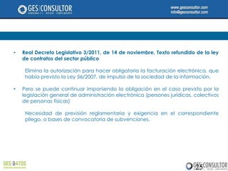 •   Real Decreto Legislativo 3/2011, de 14 de noviembre, Texto refundido de la ley
    de contratos del sector público

     Elimina la autorización para hacer obligatoria la facturación electrónica, que
     había previsto la Ley 56/2007, de impulso de la sociedad de la información.

•   Pero se puede continuar imponiendo la obligación en el caso previsto por la
    legislación general de administración electrónica (persones jurídicas, colectivos
    de personas físicas)

     Necesidad de previsión reglamentaria y exigencia en el correspondiente
     pliego, o bases de convocatoria de subvenciones.




                                                                           25
 