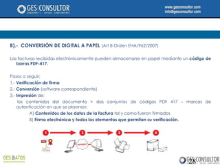 B).- CONVERSIÓN DE DIGITAL A PAPEL (Art 8 Orden EHA/962/2007)

Las facturas recibidas electrónicamente pueden almacenarse en papel mediante un código de
   barras PDF-417.

Pasos a seguir:
1.- Verificación de firma
2.- Conversión (software correspondiente)
3.- Impresión de:
     los contenidos del documento + dos conjuntos de códigos PDF 417 – marcas de
    autenticación en que se plasman:
           A) Contenidos de los datos de la factura tal y como fueron firmados
           B) Firma electrónica y todos los elementos que permitan su verificación.




                                                                               28
 