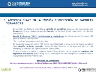 D. ASPECTOS CLAVE EN LA EMISIÓN Y RECEPCIÓN DE FACTURAS
  TELEMÁTICAS

1.       La emisión de factura telemática consiste en combinar: proceso de generación de
         firma electrónica + preparación del formato de factura (perfil mayoritario de clientes
         del emisor).
2.       Remitir facturas a PYMES, profesionales y particulares: la utilización del formato PDF
         puede resultar más sencillo.
3.       “En principio” se requiere Autorización …
4.       En cualquier caso (se utilice PDF como formatos XML) es muy recomendable emplear
         una solución de larga duración (evitar incidencias con las facturas tras el paso del
         tiempo y la pérdida de vigencia de los certificados)
5.       Si se cambia el soporte a soporte informático se han de adoptar las medidas de
         seguridad necesarias para asegurar la confidencialidad, integridad, autenticidad y
         disponibilidad de la información.

                                      Resumen de contenidos:
     http://www.youtube.com/watch?v=lDaT6eoIWQM&playnext=1&list=PL51D578B239B2D4F0&index=15 (avanza)


                 http://www.youtube.com/watch?v=k_U4VUC7_Zk&feature=related (avanza exp)

                                                                                              29
 