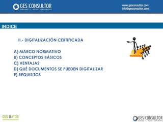 INDICE

         II.- DIGITALIZACIÓN CERTIFICADA

    A) MARCO NORMATIVO
    B) CONCEPTOS BÁSICOS
    C) VENTAJAS
    D) QUÉ DOCUMENTOS SE PUEDEN DIGITALIZAR
    E) REQUISITOS
 
