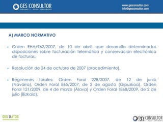 A) MARCO NORMATIVO

   Orden EHA/962/2007, de 10 de abril, que desarrolla determinadas
    disposiciones sobre facturación telemática y conservación electrónica
    de facturas.

   Resolución de 24 de octubre de 2007 (procedimiento).

   Regímenes forales: Orden Foral 228/2007, de 12 de junio
    (Navarra), Orden Foral 865/2007, de 2 de agosto (Gipuzkoa), Orden
    Foral 121/2009, de 4 de marzo (Álava) y Orden Foral 1868/2009, de 2 de
    julio (Bizkaia).




                                                                 31
 
