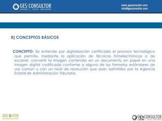 B) CONCEPTOS BÁSICOS


CONCEPTO: Se entiende por digitalización certificada el proceso tecnológico
 que permite, mediante la aplicación de técnicas fotoelectrónicas o de
 escáner, convertir la imagen contenida en un documento en papel en una
 imagen digital codificada conforme a alguno de los formatos estándares de
 uso común y con un nivel de resolución que sean admitidos por la Agencia
 Estatal de Administración Tributaria.




                                                                  32
 