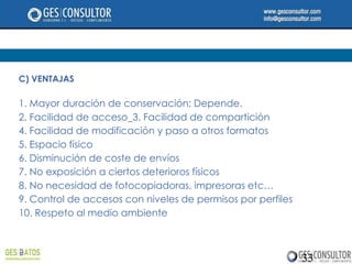 C) VENTAJAS

1. Mayor duración de conservación: Depende.
2. Facilidad de acceso 3. Facilidad de compartición
4. Facilidad de modificación y paso a otros formatos
5. Espacio físico
6. Disminución de coste de envíos
7. No exposición a ciertos deterioros físicos
8. No necesidad de fotocopiadoras, impresoras etc…
9. Control de accesos con niveles de permisos por perfiles
10. Respeto al medio ambiente



                                                             33
 