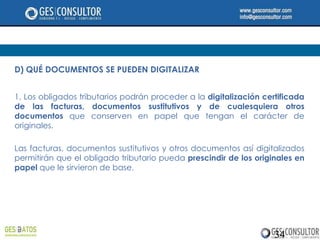 D) QUÉ DOCUMENTOS SE PUEDEN DIGITALIZAR


1. Los obligados tributarios podrán proceder a la digitalización certificada
de las facturas, documentos sustitutivos y de cualesquiera otros
documentos que conserven en papel que tengan el carácter de
originales.

Las facturas, documentos sustitutivos y otros documentos así digitalizados
permitirán que el obligado tributario pueda prescindir de los originales en
papel que le sirvieron de base.




                                                                    34
 