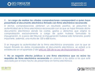 8… La carga de realizar las citadas comprobaciones corresponderá a quien haya
presentado el documento electrónico firmado con firma electrónica reconocida.
Si dichas comprobaciones obtienen un resultado positivo, se presumirá la
autenticidad de la firma electrónica reconocida con la que se haya firmado dicho
documento electrónico siendo las costas, gastos y derechos que origine la
comprobación exclusivamente a cargo de quien hubiese formulado la
impugnación. Si, a juicio del tribunal, la impugnación hubiese sido temeraria, podrá
imponerle, además, una multa de 120 a 600 euros.

Si se impugna la autenticidad de la firma electrónica avanzada, con la que se
hayan firmado los datos incorporados al documento electrónico, se estará a lo
establecido en el apartado 2 del artículo 326 de la Ley de Enjuiciamiento Civil.

9. No se negarán efectos jurídicos a una firma electrónica que no reúna los
requisitos de firma electrónica reconocida en relación a los datos a los que esté
asociada por el mero hecho de presentarse en forma electrónica.



                                                                           36
 
