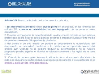 Artículo 326. Fuerza probatoria de los documentos privados.

1. Los documentos privados harán prueba plena en el proceso, en los términos del
artículo 319, cuando su autenticidad no sea impugnada por la parte a quien
perjudiquen.
2. Cuando se impugnare la autenticidad de un documento privado, el que lo haya
presentado podrá pedir el cotejo pericial de letras o proponer cualquier otro medio
de prueba que resulte útil y pertinente al efecto.
Si del cotejo o de otro medio de prueba se desprendiere la autenticidad del
documento, se procederá conforme a lo previsto en el apartado tercero del
artículo 320. Cuando no se pudiere deducir su autenticidad o no se hubiere
propuesto prueba alguna, el tribunal lo valorará conforme a las reglas de la sana
crítica.
3. Cuando la parte a quien interese la eficacia de un documento electrónico lo
pida o se impugne su autenticidad, se procederá con arreglo a lo establecido en el
artículo 3 de la Ley de Firma Electrónica.



                                                                         37
 