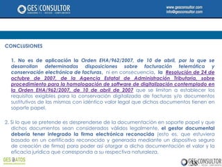 CONCLUSIONES

  1. No es de aplicación la Orden EHA/962/2007, de 10 de abril, por la que se
  desarrollan determinadas disposiciones sobre facturación telemática y
  conservación electrónica de facturas, ni en consecuencia, la Resolución de 24 de
  octubre de 2007, de la Agencia Estatal de Administración Tributaria, sobre
  procedimiento para la homologación de software de digitalización contemplado en
  la Orden EHA/962/2007, de 10 de abril de 2007 que se limitan a establecer los
  requisitos exigibles para la conservación digitalizada de facturas y/o documentos
  sustitutivos de las mismas con idéntico valor legal que dichos documentos tienen en
  soporte papel.

2. Si lo que se pretende es desprenderse de la documentación en soporte papel y que
   dichos documentos sean considerados válidos legalmente, el gestor documental
   debería tener integrado la firma electrónica reconocida (esto es, que estuviera
   basado en un certificado reconocido y generada mediante un dispositivo seguro
   de creación de firma) para poder así otorgar a dicha documentación el valor y la
   eficacia jurídica que corresponda a su respectiva naturaleza.

                                                                           38
 