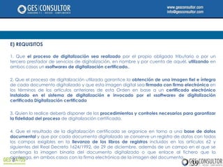 E) REQUISITOS

1. Que el proceso de digitalización sea realizado por el propio obligado tributario o por un
tercero prestador de servicios de digitalización, en nombre y por cuenta de aquél, utilizando en
ambos casos un «software» de digitalización certificado..

2. Que el proceso de digitalización utilizado garantice la obtención de una imagen fiel e íntegra
de cada documento digitalizado y que esta imagen digital sea firmada con firma electrónica en
los términos de los artículos anteriores de esta Orden en base a un certificado electrónico
instalado en el sistema de digitalización e invocado por el «software» de digitalización
certificada.Digitalización certificada

3. Quien lo realice deberá disponer de los procedimientos y controles necesarios para garantizar
la fidelidad del proceso de digitalización certificada.

4. Que el resultado de la digitalización certificada se organice en torno a una base de datos
documental y que por cada documento digitalizado se conserve un registro de datos con todos
los campos exigibles en la llevanza de los libros de registros incluidos en los artículos 62 y
siguientes del Real Decreto 1624/1992, de 29 de diciembre, además de un campo en el que se
contenga la imagen binaria del documento digitalizado o que enlace al fichero que la
contenga, en ambos casos con la firma electrónica de la imagen del documento.
                                                                                     39
 