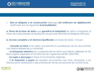 4.   Que el obligado a la conservación disponga del «software» de digitalización
     certificado con las siguientes funcionalidades:

a. Firma de la base de datos que garantice la integridad de datos e imágenes al
cierre de cada período de liquidación al que esté sometido el obligado tributario.

b. Acceso completo y sin demora injustificada a la base de datos. Incluye:

    - Consulta en línea a los datos que permita la visualización de los documentos
con todo el detalle de su contenido
   - La búsqueda selectiva por cualquiera de los datos que deban reflejarse en los
libros registro regulados en los artículos 62 y siguientes del RD 1624/1992,
   - La copia o descarga en línea en los formatos originales
  - Y la impresión a papel de aquellos documentos que sean necesarios a los
efectos de la verificación o documentación de las actuaciones de control fiscal.


                                                                        40
 