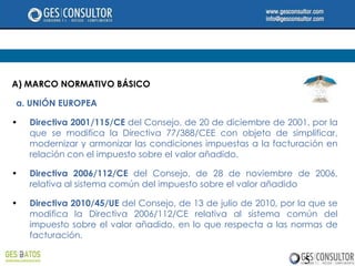 A) MARCO NORMATIVO BÁSICO

a. UNIÓN EUROPEA

•   Directiva 2001/115/CE del Consejo, de 20 de diciembre de 2001, por la
    que se modifica la Directiva 77/388/CEE con objeto de simplificar,
    modernizar y armonizar las condiciones impuestas a la facturación en
    relación con el impuesto sobre el valor añadido.

•   Directiva 2006/112/CE del Consejo, de 28 de noviembre de 2006,
    relativa al sistema común del impuesto sobre el valor añadido

•   Directiva 2010/45/UE del Consejo, de 13 de julio de 2010, por la que se
    modifica la Directiva 2006/112/CE relativa al sistema común del
    impuesto sobre el valor añadido, en lo que respecta a las normas de
    facturación.

                                                                   5
 