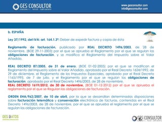 b. ESPAÑA

Ley 37/1992, del IVA: art. 164.1.3ª: Deber de expedir factura y copia de ésta

Reglamento de facturación, publicado por REAL DECRETO 1496/2003, de 28 de
noviembre, (BOE 29-11-2003) por el que se aprueba el Reglamento por el que se regulan las
obligaciones de facturación, y se modifica el Reglamento del Impuesto sobre el Valor
Añadido.

REAL DECRETO 87/2005, de 31 de enero, (BOE 01-02-2005) por el que se modifican el
Reglamento del Impuesto sobre el Valor Añadido, aprobado por el Real Decreto 1624/1992, de
29 de diciembre, el Reglamento de los Impuestos Especiales, aprobado por el Real Decreto
1165/1995, de 7 de julio, y el Reglamento por el que se regulan las obligaciones de
facturación, aprobado por el Real Decreto 1496/2003, de 28 de noviembre.
REAL DECRETO 1619/2012, de 30 de noviembre, (BOE 01-12-2012) por el que se aprueba el
reglamento por el que se Regulan las obligaciones de facturación.

ORDEN EHA/962/2007, de 10 de abril, por la que se desarrollan determinadas disposiciones
sobre facturación telemática y conservación electrónica de facturas, contenidas en el Real
Decreto 1496/2003, de 28 de noviembre, por el que se aprueba el reglamento por el que se
regulan las obligaciones de facturación.


                                                                                6
 