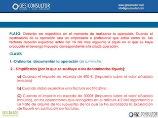 PLAZO: Deberán ser expedidos en el momento de realizarse la operación. Cuando el
destinatario de la operación sea un empresario o profesional que actúe como tal, las
facturas deberán expedirse antes del 16 del mes siguiente a aquél en el que se haya
producido el devengo Impuesto correspondiente a la citada operación.

CLASES

1.-Ordinarias: documentan la operación de suministro.

2.- Simplificada (por la que se sustituye a los denominados tiquets):

    a) Cuando el importe no exceda de 400 €, (Impuesto sobre el valor añadido
    incluido)

    b) Cuando deba expedirse una factura rectificativa.

    C) Cuando el importe no exceda de 3000€ (Impuesto sobre el valor añadido
    incluido), en las operaciones que recogidas en el artículo 4.2 del reglamento y
    se trate de alguno de los supuestos de los que se ha autorizado la expedición
    de tiquets en sustitución de facturas.

                                                                         9
 