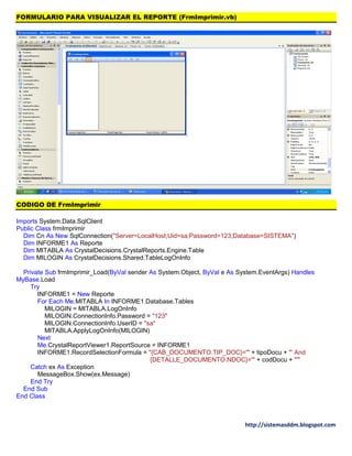 http://sistemasddm.blogspot.com
FORMULARIO PARA VISUALIZAR EL REPORTE (FrmImprimir.vb)
CODIGO DE FrmImprimir
Imports System.Data.SqlClient
Public Class frmImprimir
Dim Cn As New SqlConnection("Server=LocalHost;Uid=sa;Password=123;Database=SISTEMA")
Dim INFORME1 As Reporte
Dim MITABLA As CrystalDecisions.CrystalReports.Engine.Table
Dim MILOGIN As CrystalDecisions.Shared.TableLogOnInfo
Private Sub frmImprimir_Load(ByVal sender As System.Object, ByVal e As System.EventArgs) Handles
MyBase.Load
Try
INFORME1 = New Reporte
For Each Me.MITABLA In INFORME1.Database.Tables
MILOGIN = MITABLA.LogOnInfo
MILOGIN.ConnectionInfo.Password = "123"
MILOGIN.ConnectionInfo.UserID = "sa"
MITABLA.ApplyLogOnInfo(MILOGIN)
Next
Me.CrystalReportViewer1.ReportSource = INFORME1
INFORME1.RecordSelectionFormula = "{CAB_DOCUMENTO.TIP_DOC}='" + tipoDocu + "' And
{DETALLE_DOCUMENTO.NDOC}='" + codDocu + "'"
Catch ex As Exception
MessageBox.Show(ex.Message)
End Try
End Sub
End Class
 