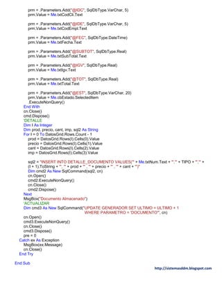 http://sistemasddm.blogspot.com
prm = .Parameters.Add("@IDC", SqlDbType.VarChar, 5)
prm.Value = Me.txtCodCli.Text
prm = .Parameters.Add("@IDE", SqlDbType.VarChar, 5)
prm.Value = Me.txtCodEmpl.Text
prm = .Parameters.Add("@FEC", SqlDbType.DateTime)
prm.Value = Me.txtFecha.Text
prm = .Parameters.Add("@SUBTOT", SqlDbType.Real)
prm.Value = Me.txtSubTotal.Text
prm = .Parameters.Add("@IGV", SqlDbType.Real)
prm.Value = Me.txtIgv.Text
prm = .Parameters.Add("@TOT", SqlDbType.Real)
prm.Value = Me.txtTotal.Text
prm = .Parameters.Add("@EST", SqlDbType.VarChar, 20)
prm.Value = Me.cbEstado.SelectedItem
.ExecuteNonQuery()
End With
cn.Close()
cmd.Dispose()
'DETALLE
Dim I As Integer
Dim prod, precio, cant, imp, sql2 As String
For I = 0 To DatosGrid.Rows.Count - 1
prod = DatosGrid.Rows(I).Cells(0).Value
precio = DatosGrid.Rows(I).Cells(1).Value
cant = DatosGrid.Rows(I).Cells(2).Value
imp = DatosGrid.Rows(I).Cells(3).Value
sql2 = "INSERT INTO DETALLE_DOCUMENTO VALUES('" + Me.txtNum.Text + "','" + TIPO + "','" +
(I + 1).ToString + "', '" + prod + "' , '" + precio + "' , '" + cant + "')"
Dim cmd2 As New SqlCommand(sql2, cn)
cn.Open()
cmd2.ExecuteNonQuery()
cn.Close()
cmd2.Dispose()
Next
MsgBox("Documento Almacenado")
'ACTUALIZAR
Dim cmd3 As New SqlCommand("UPDATE GENERADOR SET ULTIMO = ULTIMO + 1
WHERE PARAMETRO = 'DOCUMENTO'", cn)
cn.Open()
cmd3.ExecuteNonQuery()
cn.Close()
cmd3.Dispose()
pre = 0
Catch ex As Exception
MsgBox(ex.Message)
cn.Close()
End Try
End Sub
 