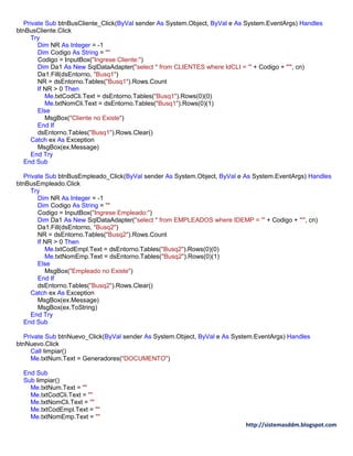 http://sistemasddm.blogspot.com
Private Sub btnBusCliente_Click(ByVal sender As System.Object, ByVal e As System.EventArgs) Handles
btnBusCliente.Click
Try
Dim NR As Integer = -1
Dim Codigo As String = ""
Codigo = InputBox("Ingrese Cliente:")
Dim Da1 As New SqlDataAdapter("select * from CLIENTES where IdCLI = '" + Codigo + "'", cn)
Da1.Fill(dsEntorno, "Busq1")
NR = dsEntorno.Tables("Busq1").Rows.Count
If NR > 0 Then
Me.txtCodCli.Text = dsEntorno.Tables("Busq1").Rows(0)(0)
Me.txtNomCli.Text = dsEntorno.Tables("Busq1").Rows(0)(1)
Else
MsgBox("Cliente no Existe")
End If
dsEntorno.Tables("Busq1").Rows.Clear()
Catch ex As Exception
MsgBox(ex.Message)
End Try
End Sub
Private Sub btnBusEmpleado_Click(ByVal sender As System.Object, ByVal e As System.EventArgs) Handles
btnBusEmpleado.Click
Try
Dim NR As Integer = -1
Dim Codigo As String = ""
Codigo = InputBox("Ingrese Empleado:")
Dim Da1 As New SqlDataAdapter("select * from EMPLEADOS where IDEMP = '" + Codigo + "'", cn)
Da1.Fill(dsEntorno, "Busq2")
NR = dsEntorno.Tables("Busq2").Rows.Count
If NR > 0 Then
Me.txtCodEmpl.Text = dsEntorno.Tables("Busq2").Rows(0)(0)
Me.txtNomEmp.Text = dsEntorno.Tables("Busq2").Rows(0)(1)
Else
MsgBox("Empleado no Existe")
End If
dsEntorno.Tables("Busq2").Rows.Clear()
Catch ex As Exception
MsgBox(ex.Message)
MsgBox(ex.ToString)
End Try
End Sub
Private Sub btnNuevo_Click(ByVal sender As System.Object, ByVal e As System.EventArgs) Handles
btnNuevo.Click
Call limpiar()
Me.txtNum.Text = Generadores("DOCUMENTO")
End Sub
Sub limpiar()
Me.txtNum.Text = ""
Me.txtCodCli.Text = ""
Me.txtNomCli.Text = ""
Me.txtCodEmpl.Text = ""
Me.txtNomEmp.Text = ""
 
