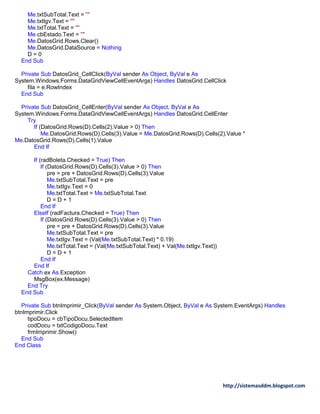 http://sistemasddm.blogspot.com
Me.txtSubTotal.Text = ""
Me.txtIgv.Text = ""
Me.txtTotal.Text = ""
Me.cbEstado.Text = ""
Me.DatosGrid.Rows.Clear()
Me.DatosGrid.DataSource = Nothing
D = 0
End Sub
Private Sub DatosGrid_CellClick(ByVal sender As Object, ByVal e As
System.Windows.Forms.DataGridViewCellEventArgs) Handles DatosGrid.CellClick
fila = e.RowIndex
End Sub
Private Sub DatosGrid_CellEnter(ByVal sender As Object, ByVal e As
System.Windows.Forms.DataGridViewCellEventArgs) Handles DatosGrid.CellEnter
Try
If (DatosGrid.Rows(D).Cells(2).Value > 0) Then
Me.DatosGrid.Rows(D).Cells(3).Value = Me.DatosGrid.Rows(D).Cells(2).Value *
Me.DatosGrid.Rows(D).Cells(1).Value
End If
If (radBoleta.Checked = True) Then
If (DatosGrid.Rows(D).Cells(3).Value > 0) Then
pre = pre + DatosGrid.Rows(D).Cells(3).Value
Me.txtSubTotal.Text = pre
Me.txtIgv.Text = 0
Me.txtTotal.Text = Me.txtSubTotal.Text
D = D + 1
End If
ElseIf (radFactura.Checked = True) Then
If (DatosGrid.Rows(D).Cells(3).Value > 0) Then
pre = pre + DatosGrid.Rows(D).Cells(3).Value
Me.txtSubTotal.Text = pre
Me.txtIgv.Text = (Val(Me.txtSubTotal.Text) * 0.19)
Me.txtTotal.Text = (Val(Me.txtSubTotal.Text) + Val(Me.txtIgv.Text))
D = D + 1
End If
End If
Catch ex As Exception
MsgBox(ex.Message)
End Try
End Sub
Private Sub btnImprimir_Click(ByVal sender As System.Object, ByVal e As System.EventArgs) Handles
btnImprimir.Click
tipoDocu = cbTipoDocu.SelectedItem
codDocu = txtCodigoDocu.Text
frmImprimir.Show()
End Sub
End Class
 