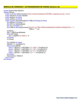 http://sistemasddm.blogspot.com
MODULO DE CONEXION Y AUTOGENERADOR DE CODIGO (Generar.vb)
Imports System.Data.SqlClient
Module Generar
Public cn As New SqlConnection("server=localhost;database=SISTEMA; integrated security = true")
Public dsEntorno As New DataSet
Public tipoDocu As String
Public codDocu As String
Public Function Generadores(ByVal TABLA As String) As String
Dim RESULT As String = ""
Dim DR1 As SqlDataReader
Dim ULT As Integer = 0
Dim CMD As New SqlCommand("SELECT ULTIMO FROM GENERADOR WHERE PARAMETRO = '" +
TABLA + "'", cn)
cn.Open()
DR1 = CMD.ExecuteReader
While DR1.Read
ULT = Val(DR1("ULTIMO") + 1)
End While
cn.Close()
Dim CEROS As Integer
CEROS = 5 - Len(Str(ULT))
Select Case CEROS
Case 3 : RESULT = Left(TABLA, 1) + "000" + Trim(Str(ULT))
Case 2 : RESULT = Left(TABLA, 1) + "00" + Trim(Str(ULT))
Case 1 : RESULT = Left(TABLA, 1) + "0" + Trim(Str(ULT))
Case 0 : RESULT = Left(TABLA, 1) + "" + Trim(Str(ULT))
End Select
Generadores = RESULT
End Function
End Module
 