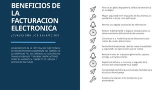 Ahorras en gasto de papelería, la factura electrónica
es ecológica.
Mayor seguridad en el resguardo de documentos, lo
que facilita la lucha contra el fraude.
BENEFICIOS DE
LA
FACTURACION
ELECTRONICA
¿ C U A L E S S O N L O S B E N E F I C I O S ?
LOS BENEFICIOS DE LA FACTURACION ELECTRONICA
DEPENDEN PROPORCIONALMENTE DEL TAMAÑO DE
LAS EMPRESAS Y EL VOLUMEN DE SU FACTURACION.
TAMBIEN DEBEMOS TENER EN CUENTA FACTORES
COMO EL AHORRO EN CONCEPTO DE EMISION Y
GESTION DE FACTURAS
Permite una rápida localización de información.
Reducir drásticamente el espacio necesario para su
almacenamiento de historial de documentos.
Contribuye a la modernización de la economía por
medio de canales electrónicos.
Facilita las transacciones y brinda mayor trazabilidad
y seguridad a las operaciones que se realiza.
Reduce errores en el proceso generación, captura,
entrega y almacenamiento.
Registro de la hora, el minuto y el segundo de la
emisión del comprobante fiscal digital
Contabilidad electrónica automatizada, facilidad para
el calculo de impuestos
Fortalece la relación entre los clientes y los
proveedores
 