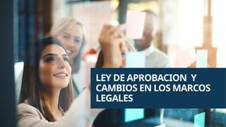 LEY DE APROBACION Y
CAMBIOS EN LOS MARCOS
LEGALES
 