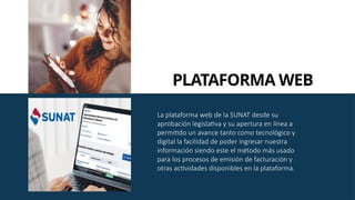 La plataforma web de la SUNAT desde su
aprobación legislativa y su apertura en línea a
permitido un avance tanto como tecnológico y
digital la facilidad de poder ingresar nuestra
información siendo este el método más usado
para los procesos de emisión de facturación y
otras actividades disponibles en la plataforma.
PLATAFORMA WEB
 