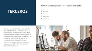 TERCEROS
Portales web de Facturación por Terceros mas usados
 Smartclic
 Susii
 Alegra Perù
 Simplefact
Desde su aprobación de la Resolución No.
097-2012/SUNAT que estableció el uso de
la facturación electrónica en el Perú. Y los
cambios vigentes hace el uso obligatorio de
uso de facturas electrónicas. Se apertura un
modelo de negocio del servicio de la
Emisión de facturas electrónicas por
terceros, los cuales mediante programas
y/o paginas web brindan el servicio de
facturación electrónica.
 
