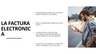 LA FACTURA
ELECTRONIC
A
o COMPROBANTE DE PAGO QUE SE EXPIDE Y
RECIBE DE FORMA ELECTRONICA
o AVALA LA OPERACIÓN COMERCIAL DE DOS
PARTES
o LA EXPEDICION DE UNA FACTURA
ELECTRONICA ESTA CONDICIONADA AL
CONSETIMIENTO DE SU DESTINATARIO
o LA FACTURA ELECTRONICA SE CONSTITUYE
COMO UN SOPORTE FISCAL Y/O LEGAL
 