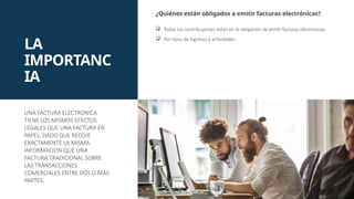LA
IMPORTANC
IA
¿Quiénes están obligados a emitir facturas electrónicas?
 Todos los contribuyentes están en la obligación de emitir facturas electrónicas.
 Por tipos de ingresos y actividades.
UNA FACTURA ELECTRONICA
TIENE LOS MISMOS EFECTOS
LEGALES QUE UNA FACTURA EN
PAPEL, DADO QUE RECOJE
EXACTAMENTE LA MISMA
INFORMACION QUE UNA
FACTURA TRADICIONAL SOBRE
LAS TRANSACCIONES
COMERCIALES ENTRE DOS O MAS
PARTES.
 