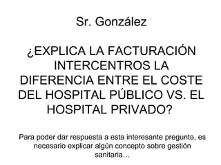  Sr. González 

 ¿EXPLICA LA FACTURACIÓN 
     INTERCENTROS LA 
DIFERENCIA ENTRE EL COSTE 
DEL HOSPITAL PÚBLICO VS. EL 
    HOSPITAL PRIVADO? 

Para poder dar respuesta a esta interesante pregunta, es 
    necesario explicar algún concepto sobre gestión 
                       sanitaria…
 