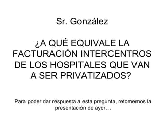  Sr. González 

    ¿A QUÉ EQUIVALE LA 
FACTURACIÓN INTERCENTROS 
DE LOS HOSPITALES QUE VAN 
   A SER PRIVATIZADOS? 

Para poder dar respuesta a esta pregunta, retomemos la 
                presentación de ayer…
 