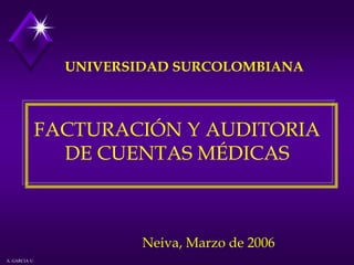 UNIVERSIDAD SURCOLOMBIANA



           FACTURACIÓN Y AUDITORIA
             DE CUENTAS MÉDICAS



                       Neiva, Marzo de 2006
A. GARCIA U.
 