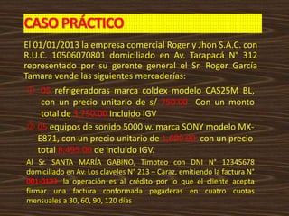 CASOPRÁCTICO
El 01/01/2013 la empresa comercial Roger y Jhon S.A.C. con
R.U.C. 10506070801 domiciliado en Av. Tarapacá N° 312
representado por su gerente general el Sr. Roger García
Tamara vende las siguientes mercaderías:
 05 refrigeradoras marca coldex modelo CAS25M BL,
con un precio unitario de s/ 750.00 Con un monto
total de 3,750.00 Incluido IGV
 05 equipos de sonido 5000 w. marca SONY modelo MX-
E871, con un precio unitario de 1,699.00 con un precio
total 8,495.00 de incluido IGV.
Al Sr. SANTA MARÍA GABINO, Timoteo con DNI N° 12345678
domiciliado en Av. Los claveles N° 213 – Caraz, emitiendo la factura N°
001-0123, la operación es al crédito por lo que el cliente acepta
firmar una factura conformada pagaderas en cuatro cuotas
mensuales a 30, 60, 90, 120 días
 