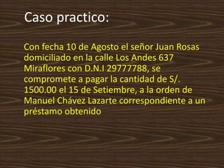 Caso practico:
Con fecha 10 de Agosto el señor Juan Rosas
domiciliado en la calle Los Andes 637
Miraflores con D.N.I 29777788, se
compromete a pagar la cantidad de S/.
1500.00 el 15 de Setiembre, a la orden de
Manuel Chávez Lazarte correspondiente a un
préstamo obtenido.
 