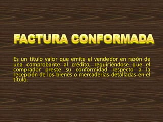 Es un título valor que emite el vendedor en razón de
una comprobante al crédito, requiriéndose que el
comprador preste su conformidad respecto a la
recepción de los bienes o mercaderías detalladas en el
título.
 