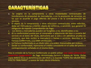 a. Se origina en la compraventa u otras modalidades contractuales de
transferencia de propiedad de mercaderías, o en la prestación de servicios, en
las que se acuerde el pago diferido del precio o de la contraprestación del
servicio;
b. El objeto de la compraventa u otras relaciones contractuales antes referidas,
debe ser mercaderías o bienes objeto de comercio, o servicios, que generen la
obligación de expedir Comprobantes de Pago;
c. Los bienes y mercaderías pueden ser fungibles o no, identificables o no;
d. d) La conformidad puesta por el comprador o adquirente del bien o usuario del
servicio en el texto del título, demuestra por sí sola y sin admitirse prueba en
contrario, que éste recibió la mercadería o bienes o servicios, descritos en la
Factura Conformada, a su total satisfacción;
e. La Factura Conformada es un título valor a la orden, transmisible por endoso;
f. Desde su conformidad, representa el crédito consistente en el saldo del precio o
contraprestación señalado en el mismo título.
Para la emisión de la Factura Conformada se podrá utilizar una copia adicional del
respectivo Comprobante de Pago denominado Factura o Boleta de Venta. Dicha
copia deberá llevar la denominación del título y la leyenda “COPIA NO VÁLIDA PARA
EFECTO TRIBUTARIO”, y carece de todo efecto tributario.
 