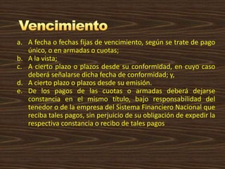 a. A fecha o fechas fijas de vencimiento, según se trate de pago
único, o en armadas o cuotas;
b. A la vista;
c. A cierto plazo o plazos desde su conformidad, en cuyo caso
deberá señalarse dicha fecha de conformidad; y,
d. A cierto plazo o plazos desde su emisión.
e. De los pagos de las cuotas o armadas deberá dejarse
constancia en el mismo título, bajo responsabilidad del
tenedor o de la empresa del Sistema Financiero Nacional que
reciba tales pagos, sin perjuicio de su obligación de expedir la
respectiva constancia o recibo de tales pagos
 
