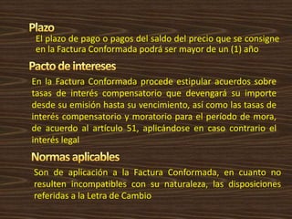 El plazo de pago o pagos del saldo del precio que se consigne
en la Factura Conformada podrá ser mayor de un (1) año
En la Factura Conformada procede estipular acuerdos sobre
tasas de interés compensatorio que devengará su importe
desde su emisión hasta su vencimiento, así como las tasas de
interés compensatorio y moratorio para el período de mora,
de acuerdo al artículo 51, aplicándose en caso contrario el
interés legal
Son de aplicación a la Factura Conformada, en cuanto no
resulten incompatibles con su naturaleza, las disposiciones
referidas a la Letra de Cambio
 