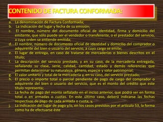 CONTENIDODEFACTURACONFORMADA:
a. La denominación de Factura Conformada;
b. La indicación del lugar y fecha de su emisión;
c. El nombre, número del documento oficial de identidad, firma y domicilio del
emitente, que sólo puede ser el vendedor o transferente, o el prestador del servicio,
a cuya orden se entiende emitida;
d. El nombre, número de documento oficial de identidad y domicilio del comprador o
adquirente del bien o usuario del servicio, a cuyo cargo se emite;
e. El lugar de entrega, en caso de tratarse de mercaderías o bienes descritos en el
título;
f. La descripción del servicio prestado, y en su caso, de la mercadería entregada,
señalando su clase, serie, calidad, cantidad, estado y demás referencias que
permitan determinar su naturaleza, género, especie y valor patrimonial;
g. El valor unitario y total de la mercadería y, en su caso, del servicio prestado;
h. El precio o importe total o parcial pendiente de pago de cargo del comprador o
adquirente del bien o usuario del servicio, que es el monto del crédito que este
título representa;
i. La fecha de pago del monto señalado en el inciso anterior, que podrá ser en forma
total o en armadas o cuotas. En este último caso, deberá indicarse las fechas
respectivas de pago de cada armada o cuota; y,
j. La indicación del lugar de pago y/o, en los casos previstos por el artículo 53, la forma
como ha de efectuarse éste
 