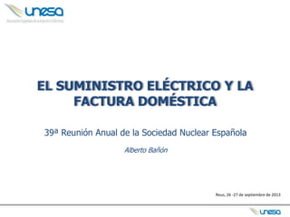 EL SUMINISTRO ELÉCTRICO Y LA
FACTURA DOMÉSTICA
39ª Reunión Anual de la Sociedad Nuclear Española
Alberto Bañón
Reus, 26 -27 de septiembre de 2013
 